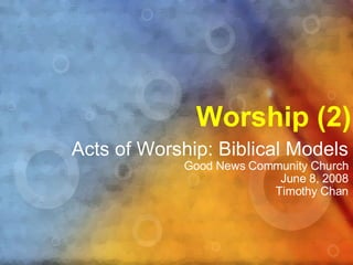 Worship (2) Acts of Worship: Biblical Models Good News Community Church June 8, 2008 Timothy Chan 