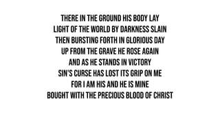 There in the ground His body lay
Light of the world by darkness slain
Then bursting forth in glorious day
Up from the grave He rose again
And as He stands in victory
Sin's curse has lost its grip on me
For I am His and He is mine
Bought with the precious blood of Christ
 