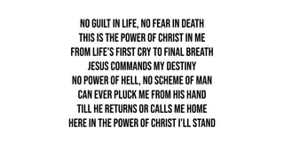 No guilt in life, no fear in death
This is the power of Christ in me
From life's first cry to final breath
Jesus commands my destiny
No power of hell, no scheme of man
Can ever pluck me from His hand
Till He returns or calls me home
Here in the power of Christ I'll stand
 