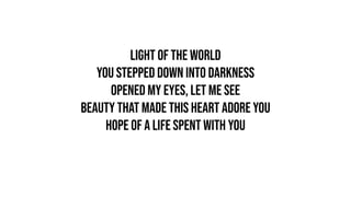 Light of the world
You stepped down into darkness
Opened my eyes, let me see
Beauty that made this heart adore You
Hope of a life spent with You
 