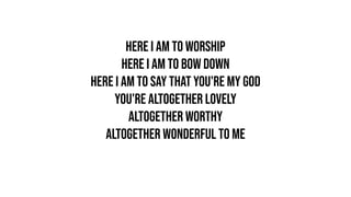 Here I am to worship
Here I am to bow down
Here I am to say that You're my God
You're altogether lovely
Altogether worthy
Altogether wonderful to me
 