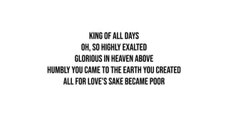 King of all days
Oh, so highly exalted
Glorious in heaven above
Humbly You came to the earth You created
All for love's sake became poor
 