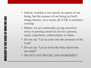 WORSHIPISTHECOREOFWHOWEARE
• Indeed, worship is not merely an aspect of our
being, but the essence of our being as God’s
image-bearers. As a result, all of life is ceaseless
worship.
• Rather, we are continually giving ourselves
away or pouring ourselves out for a person,
cause, experience, achievement, or status.
• Do not say ―Let us come into the presence of the
Lord‖
• Do not say ―Let us invite the Holy Spirit into
our midst‖
• DO NOT SAY PRAISE AND WORSHIP!!!
 
