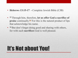 It’s Not about You!
• Hebrews 13:15-17 - Complete Jewish Bible (CJB)
• 15 Through him, therefore, let us offer God a sacrifice of
praise continually.[a] For this is the natural product of lips
that acknowledge his name.
• 16 But don’t forget doing good and sharing with others,
for with such sacrifices God is well pleased.
 