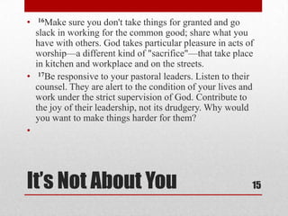 It’s Not About You
• 16Make sure you don't take things for granted and go
slack in working for the common good; share what you
have with others. God takes particular pleasure in acts of
worship—a different kind of "sacrifice"—that take place
in kitchen and workplace and on the streets.
• 17Be responsive to your pastoral leaders. Listen to their
counsel. They are alert to the condition of your lives and
work under the strict supervision of God. Contribute to
the joy of their leadership, not its drudgery. Why would
you want to make things harder for them?
•
15
 