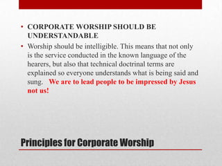 Principles for Corporate Worship
• CORPORATE WORSHIP SHOULD BE
UNDERSTANDABLE
• Worship should be intelligible. This means that not only
is the service conducted in the known language of the
hearers, but also that technical doctrinal terms are
explained so everyone understands what is being said and
sung. We are to lead people to be impressed by Jesus
not us!
 