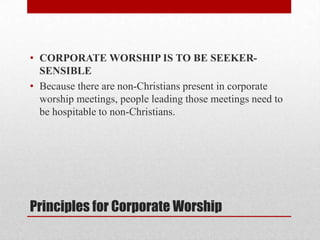 Principles for Corporate Worship
• CORPORATE WORSHIP IS TO BE SEEKER-
SENSIBLE
• Because there are non-Christians present in corporate
worship meetings, people leading those meetings need to
be hospitable to non-Christians.
 