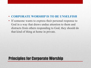 Principles for Corporate Worship
• CORPORATE WORSHIP IS TO BE UNSELFISH
• If someone wants to express their personal response to
God in a way that draws undue attention to them and
distracts from others responding to God, they should do
that kind of thing at home in private.
 
