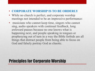Principles for Corporate Worship
• CORPORATE WORSHIP IS TO BE ORDERLY
• While no church is perfect, and corporate worship
meetings not intended to be an impressive performance:
• musicians who cannot keep time, singers who cannot
sing, audio speakers with continual feedback, long
awkward pauses because no one knows what is
happening next, and people speaking in tongues or
prophesying out of turn in a way the Bible forbids are all
things that distract people from being able to focus on
God and falsely portray God as chaotic.
 