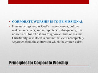 Principles for Corporate Worship
• CORPORATE WORSHIP IS TO BE MISSIONAL
• Human beings are, as God’s image-bearers, culture
makers, receivers, and interpreters. Subsequently, it is
nonsensical for Christians to ignore culture or assume
Christianity, is in itself, a culture that exists completely
separated from the cultures in which the church exists.
 