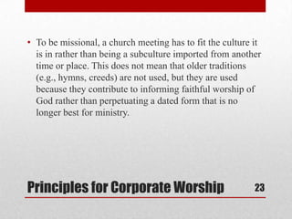 Principles for Corporate Worship
• To be missional, a church meeting has to fit the culture it
is in rather than being a subculture imported from another
time or place. This does not mean that older traditions
(e.g., hymns, creeds) are not used, but they are used
because they contribute to informing faithful worship of
God rather than perpetuating a dated form that is no
longer best for ministry.
23
 
