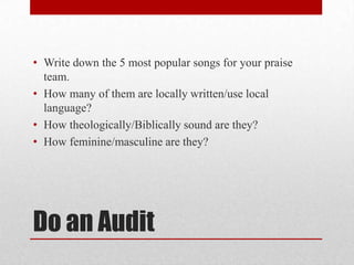 Do an Audit
• Write down the 5 most popular songs for your praise
team.
• How many of them are locally written/use local
language?
• How theologically/Biblically sound are they?
• How feminine/masculine are they?
 
