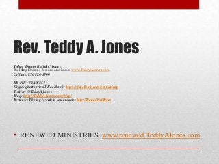 Rev. Teddy A. Jones
Teddy 'Dream Builder' Jones
Building Dreams Visions and Ideas: www.TeddyAJones.com
Call me: 876 826 1500
BB PIN: 32A05854
Skype: ghettopriest1 Facebook: https://facebook.com/verticaleap
Twitter: @TeddyAJones
Blog: http://TeddyAJones.com/blog/
Better well being is within your reach: http://BetterWellBein
• RENEWED MINISTRIES. www.renewed.TeddyAJones.com
 