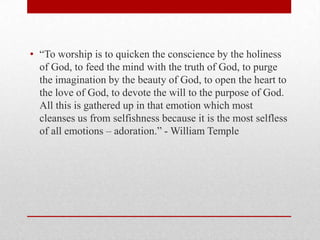 • ―To worship is to quicken the conscience by the holiness
of God, to feed the mind with the truth of God, to purge
the imagination by the beauty of God, to open the heart to
the love of God, to devote the will to the purpose of God.
All this is gathered up in that emotion which most
cleanses us from selfishness because it is the most selfless
of all emotions – adoration.‖ - William Temple
 