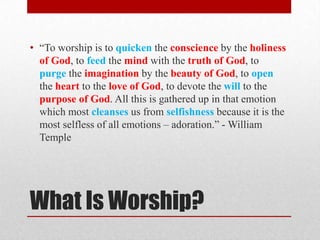What Is Worship?
• ―To worship is to quicken the conscience by the holiness
of God, to feed the mind with the truth of God, to
purge the imagination by the beauty of God, to open
the heart to the love of God, to devote the will to the
purpose of God. All this is gathered up in that emotion
which most cleanses us from selfishness because it is the
most selfless of all emotions – adoration.‖ - William
Temple
 