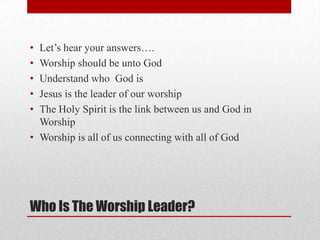 Who Is The Worship Leader?
• Let’s hear your answers….
• Worship should be unto God
• Understand who God is
• Jesus is the leader of our worship
• The Holy Spirit is the link between us and God in
Worship
• Worship is all of us connecting with all of God
 