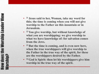 HowdoestheWorshipLeaderView
Worship?
• 21 Jesus said to her, Woman, take my word for
this; the time is coming when you will not give
worship to the Father on this mountain or in
Jerusalem.
• 22 You give worship, but without knowledge of
what you are worshipping: we give worship to
what we have knowledge of: for salvation comes
from the Jews.
• 23 But the time is coming, and is even now
here, when the true worshippers will give worship
to the Father in the true way of the spirit, for
these are the worshippers desired by the Father.
• 24 God is Spirit: then let his worshippers give him
worship in the true way of the spirit.
 