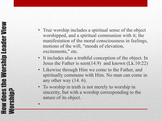HowdoestheWorshipLeaderView
Worship?
• True worship includes a spiritual sense of the object
worshipped, and a spiritual communion with it; the
manifestation of the moral consciousness in
feelings, motions of the will, "moods of
elevation, excitements," etc.
• It includes also a truthful conception of the object. In
Jesus the Father is seen(14.9) and known (Lk.10:22)
• Likewise through Him we come to the Father, and
spiritually commune with Him. No man can come in
any other way (14. 6).
• To worship in truth is not merely to worship in
sincerity, but with a worship corresponding to the
nature of its object.
•
 
