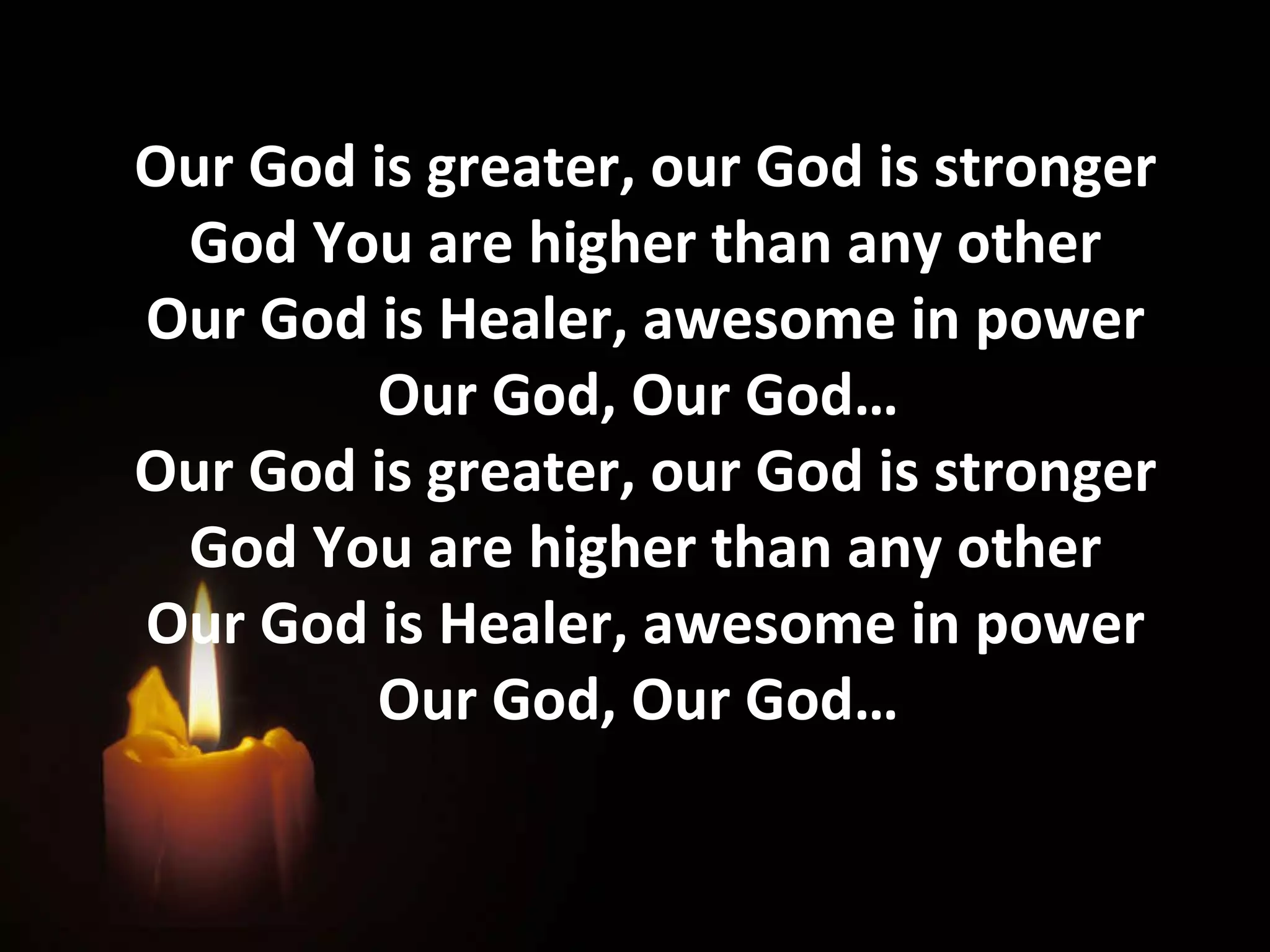 Our God is greater, our God is stronger God You are higher than any other Our God is Healer, awesome in power Our God, Our God…  Our God is greater, our God is stronger God You are higher than any other Our God is Healer, awesome in power Our God, Our God…  