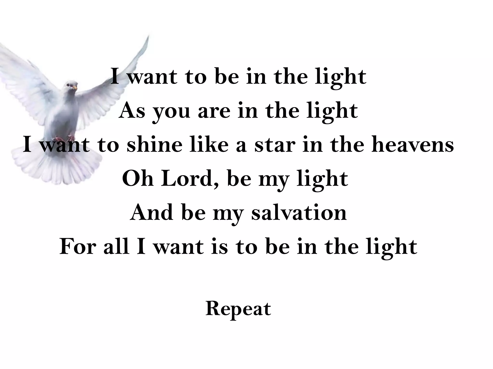 I want to be in the light As you are in the light I want to shine like a star in the heavens Oh Lord, be my light  And be my salvation For all I want is to be in the light Repeat 