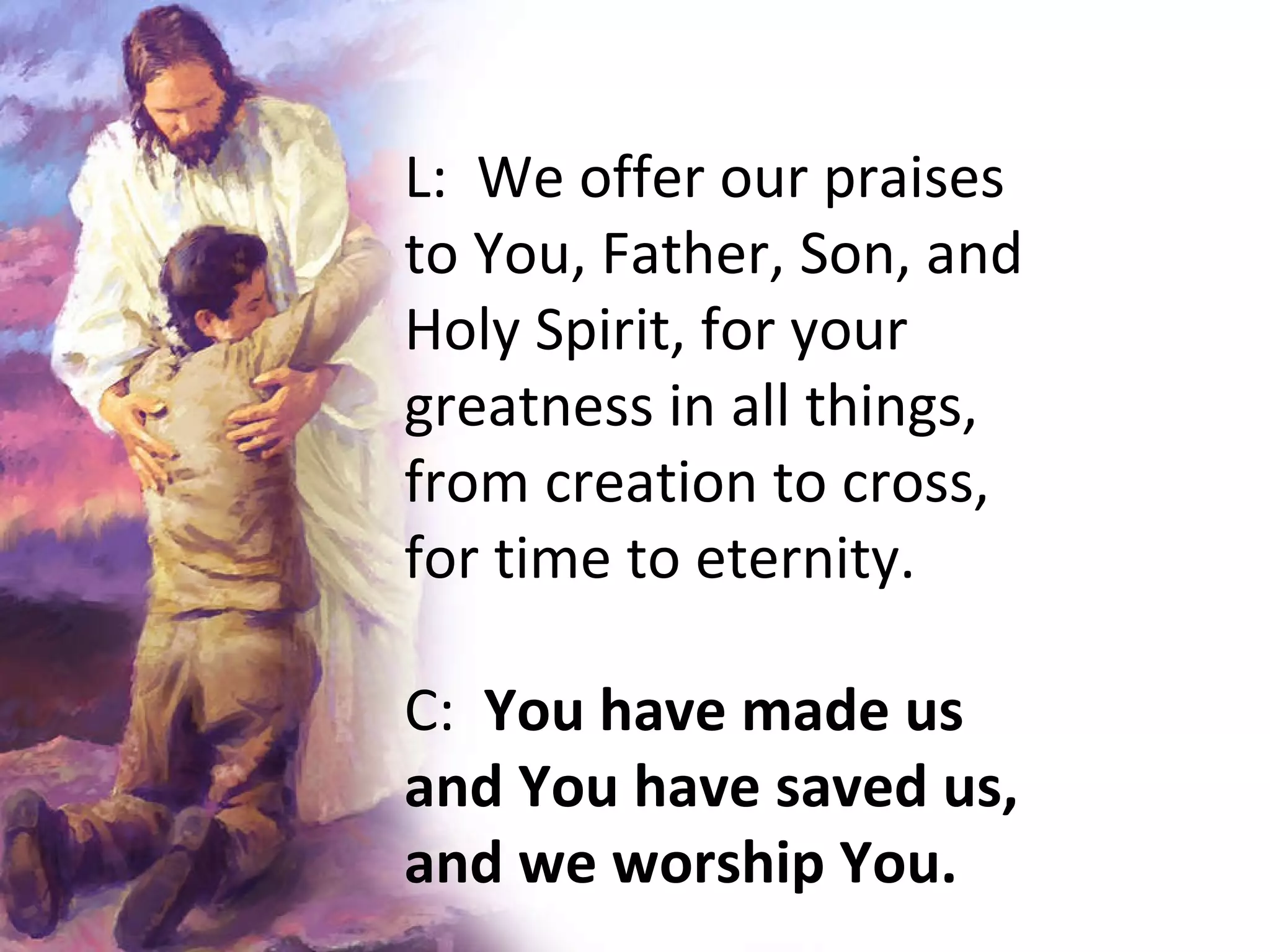 L:  We offer our praises to You, Father, Son, and Holy Spirit, for your greatness in all things, from creation to cross, for time to eternity. C:  You have made us and You have saved us, and we worship You.   