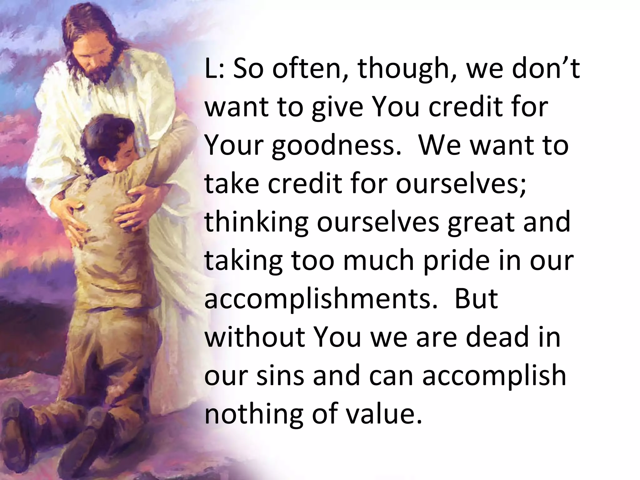 L:   So often, though, we don’t want to give You credit for Your goodness.  We want to take credit for ourselves; thinking ourselves great and taking too much pride in our accomplishments.  But without You we are dead in our sins and can accomplish nothing of value.  