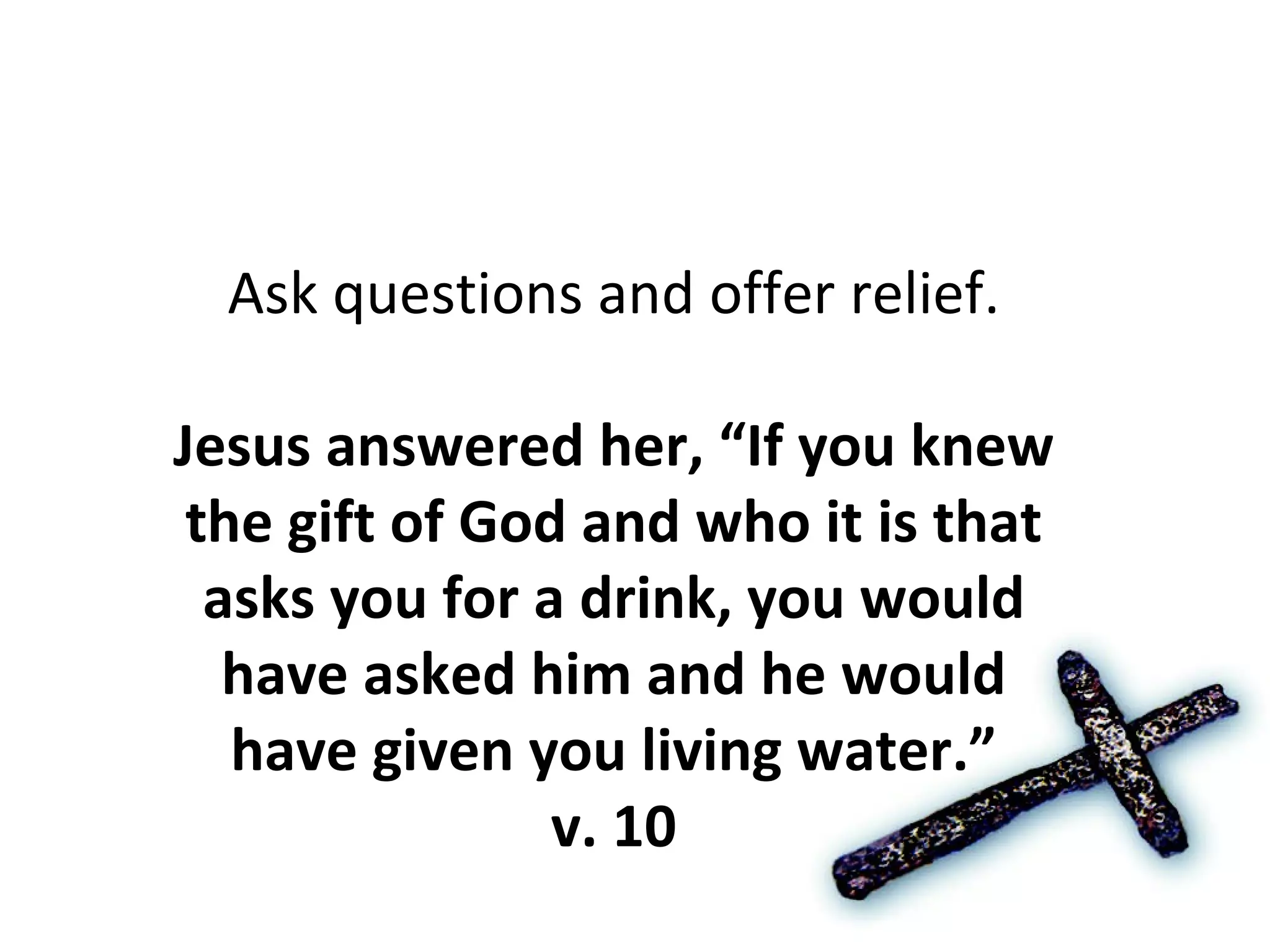 Ask questions and offer relief. Jesus answered her, “If you knew the gift of God and who it is that asks you for a drink, you would have asked him and he would have given you living water.” v. 10 