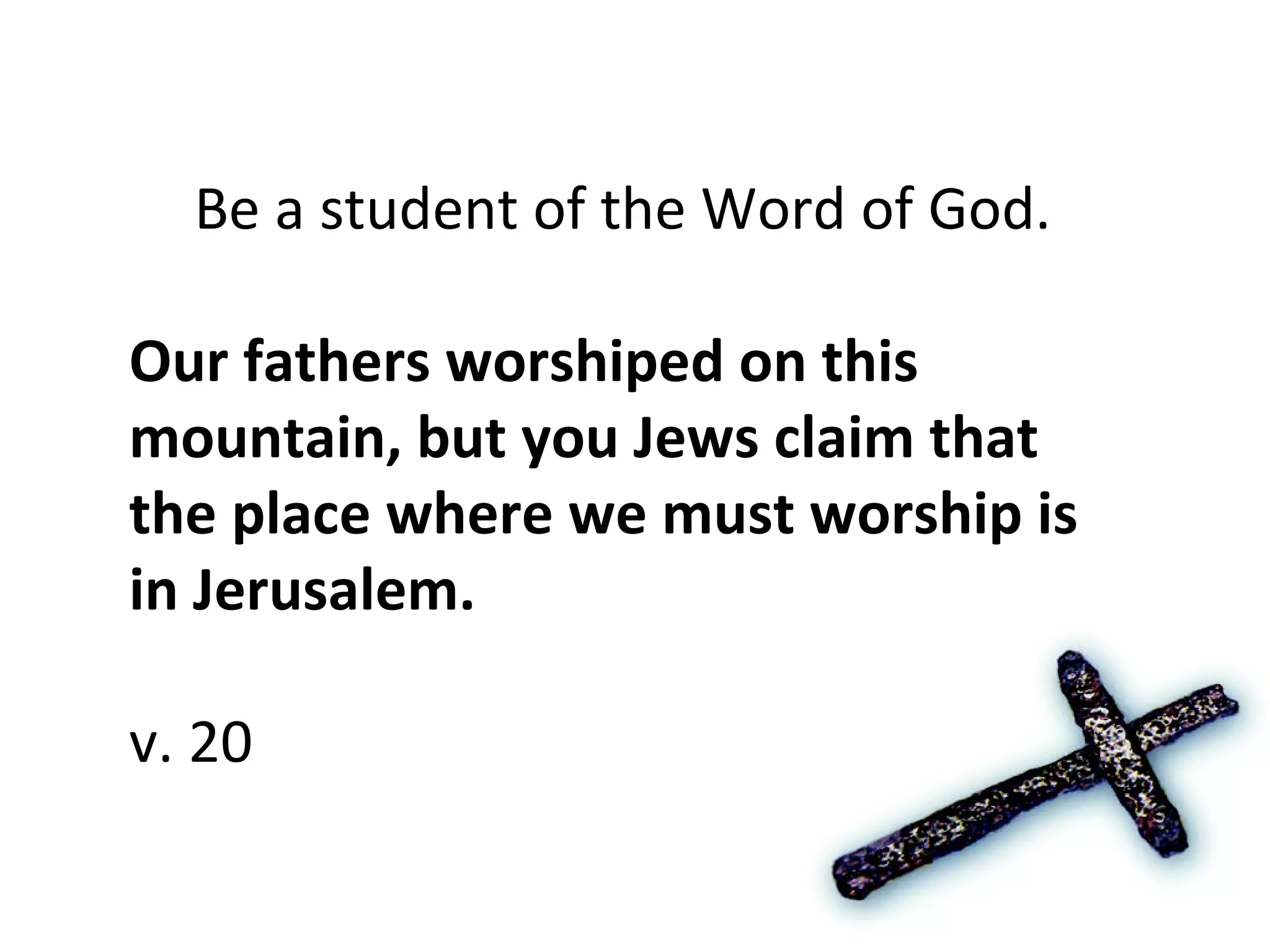 Be a student of the Word of God.  Our fathers worshiped on this mountain, but you Jews claim that the place where we must worship is in Jerusalem. v. 20 