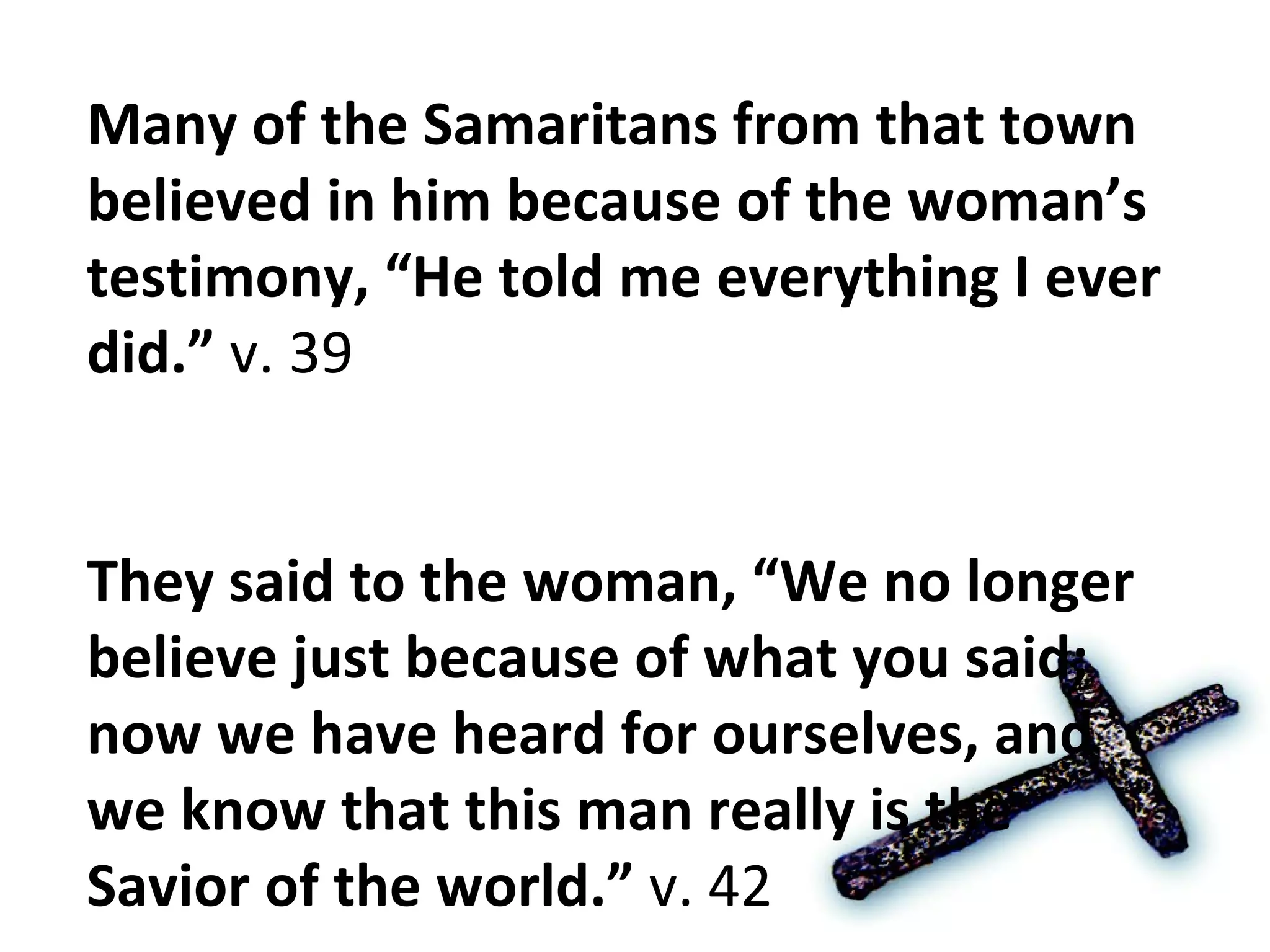 Many of the Samaritans from that town believed in him because of the woman’s testimony, “He told me everything I ever did.”  v. 39 They said to the woman, “We no longer believe just because of what you said; now we have heard for ourselves, and we know that this man really is the Savior of the world.”  v. 42 