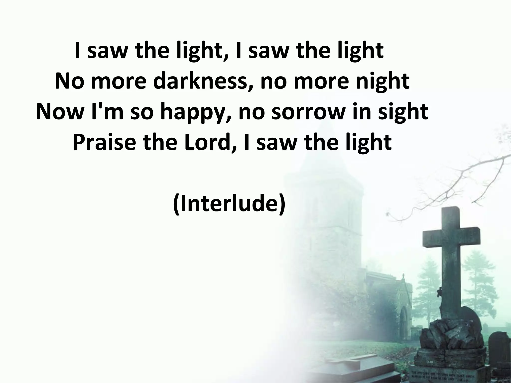 I saw the light, I saw the light  No more darkness, no more night Now I'm so happy, no sorrow in sight Praise the Lord, I saw the light (Interlude)  