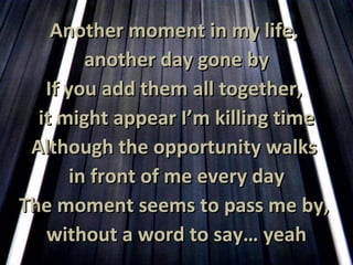 Another moment in my life,  another day gone by If you add them all together,  it might appear I’m killing time Although the opportunity walks  in front of me every day The moment seems to pass me by,  without a word to say… yeah 
