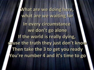 What are we doing here,  what are we waiting for In every circumstance  we don’t go alone If the world is really dying,  cause the truth they just don’t know Then take the 3 to get you ready You’re number 4 and it’s time to go 