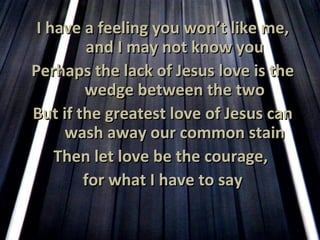 I have a feeling you won’t like me, and I may not know you Perhaps the lack of Jesus love is the wedge between the two But if the greatest love of Jesus can wash away our common stain Then let love be the courage,  for what I have to say 