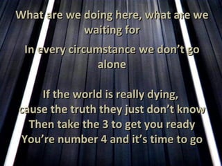 What are we doing here, what are we waiting for In every circumstance we don’t go alone If the world is really dying,  cause the truth they just don’t know Then take the 3 to get you ready You’re number 4 and it’s time to go 