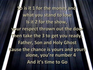 So is it 1 for the money and  what you stand to lose Is it 2 for the show,  your respect thrown out the door Then take the 3 to get you ready,  Father, Son and Holy Ghost Cause the chance is yours and yours alone, you’re number 4 And it’s time to Go 