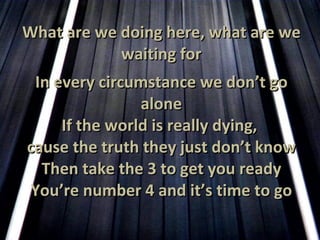 What are we doing here, what are we waiting for In every circumstance we don’t go alone If the world is really dying,  cause the truth they just don’t know Then take the 3 to get you ready You’re number 4 and it’s time to go 
