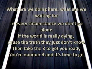 What are we doing here, what are we waiting for In every circumstance we don’t go alone If the world is really dying,  cause the truth they just don’t know Then take the 3 to get you ready You’re number 4 and it’s time to go 