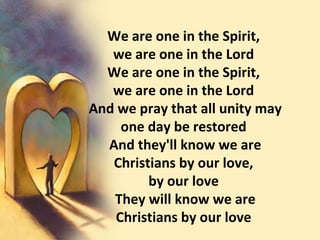 We are one in the Spirit,  we are one in the Lord  We are one in the Spirit,  we are one in the Lord  And we pray that all unity may one day be restored  And they'll know we are Christians by our love,  by our love  They will know we are Christians by our love  