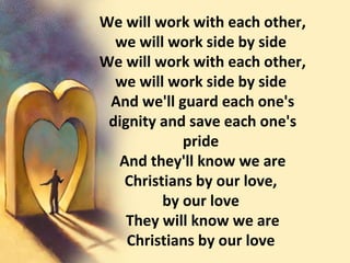 We will work with each other, we will work side by side  We will work with each other, we will work side by side  And we'll guard each one's dignity and save each one's pride  And they'll know we are Christians by our love,  by our love  They will know we are Christians by our love  