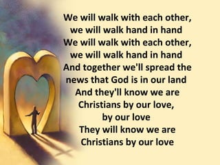 We will walk with each other, we will walk hand in hand  We will walk with each other, we will walk hand in hand  And together we'll spread the news that God is in our land  And they'll know we are Christians by our love,  by our love  They will know we are Christians by our love 