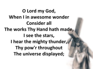 O Lord my God,  When I in awesome wonder  Consider all  The works Thy Hand hath made,  I see the stars,  I hear the mighty thunder,  Thy pow'r throughout  The universe displayed;  