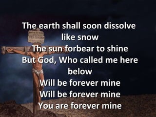 The earth shall soon dissolve  like snow The sun forbear to shine But God, Who called me here below Will be forever mine Will be forever mine You are forever mine 