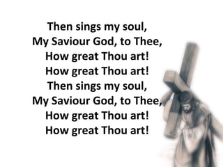 Then sings my soul,  My Saviour God, to Thee,  How great Thou art!  How great Thou art!  Then sings my soul,  My Saviour God, to Thee,  How great Thou art!  How great Thou art!  