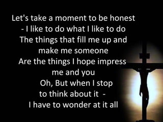 Let's take a moment to be honest - I like to do what I like to do The things that fill me up and make me someone Are the things I hope impress  me and you Oh, But when I stop  to think about it  -  I have to wonder at it all   