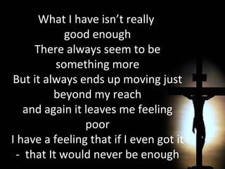 What I have isn’t really  good enough There always seem to be something more But it always ends up moving just beyond my reach and again it leaves me feeling poor I have a feeling that if I even got it -  that It would never be enough 