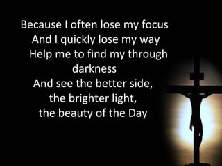 Because I often lose my focus And I quickly lose my way Help me to find my through darkness And see the better side,  the brighter light,  the beauty of the Day  