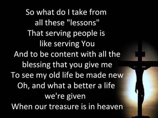 So what do I take from  all these "lessons" That serving people is  like serving You And to be content with all the blessing that you give me To see my old life be made new Oh, and what a better a life  we're given  When our treasure is in heaven 