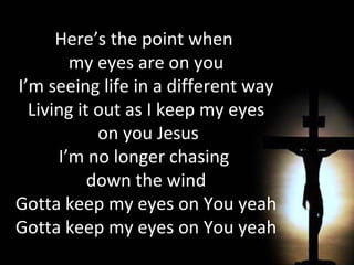 Here’s the point when  my eyes are on you I’m seeing life in a different way Living it out as I keep my eyes on you Jesus I’m no longer chasing  down the wind Gotta keep my eyes on You yeah Gotta keep my eyes on You yeah 