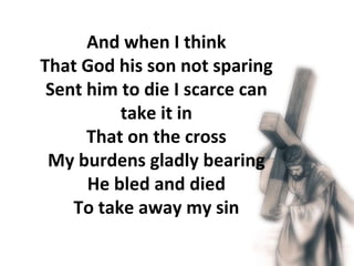 And when I think That God his son not sparing Sent him to die I scarce can take it in That on the cross My burdens gladly bearing He bled and died To take away my sin 