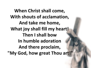 When Christ shall come,  With shouts of acclamation,  And take me home,  What joy shall fill my heart!  Then I shall bow  In humble adoration  And there proclaim,  "My God, how great Thou art!"  